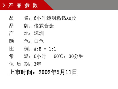 品 名：6小時透明粘鉆AB膠 品 牌：俊霖合金 產(chǎn) 地：深圳 顏 色：白色 比 例：A:B = 1:1 常 溫：6小時 60℃：30分鐘 保 質 期：3年上市時間：2002年5月11日